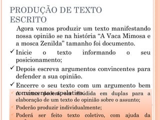PRODUÇÃO DE TEXTO
ESCRITO
 A turma poderá ser dividida em duplas para a
elaboração de um texto de opinião sobre o assunto;
 Poderão produzir individualmente;
 Poderá ser feito texto coletivo, com ajuda da
Agora vamos produzir um texto manifestando
nossa opinião se na história “A Vaca Mimosa e
a mosca Zenilda” tamanho foi documento.
Inicie o texto informando o seu
posicionamento;
Depois escreva argumentos convincentes para
defender a sua opinião.
Encerre o seu texto com um argumento bem
convincente e apelativo.
 