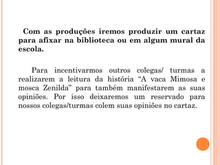Com as produções iremos produzir um cartaz
para afixar na biblioteca ou em algum mural da
escola.
Para incentivarmos outros colegas/ turmas a
realizarem a leitura da história “A vaca Mimosa e
mosca Zenilda” para também manifestarem as suas
opiniões. Por isso deixaremos um reservado para
nossos colegas/turmas colem suas opiniões no cartaz.
 