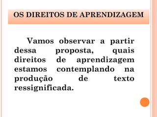 Vamos observar a partir
dessa proposta, quais
direitos de aprendizagem
estamos contemplando na
produção de texto
ressignificada.
OS DIREITOS DE APRENDIZAGEM
 