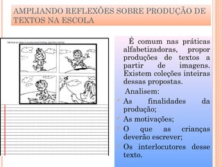 AMPLIANDO REFLEXÕES SOBRE PRODUÇÃO DE
TEXTOS NA ESCOLA
É comum nas práticas
alfabetizadoras, propor
produções de textos a
partir de imagens.
Existem coleções inteiras
dessas propostas.
Analisem:
 As finalidades da
produção;
 As motivações;
 O que as crianças
deverão escrever;
 Os interlocutores desse
texto.
 
