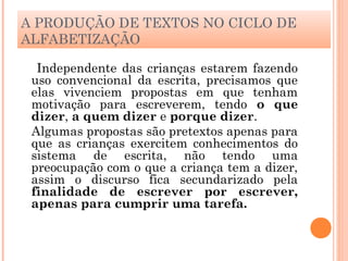A PRODUÇÃO DE TEXTOS NO CICLO DE
ALFABETIZAÇÃO
Independente das crianças estarem fazendo
uso convencional da escrita, precisamos que
elas vivenciem propostas em que tenham
motivação para escreverem, tendo o que
dizer, a quem dizer e porque dizer.
Algumas propostas são pretextos apenas para
que as crianças exercitem conhecimentos do
sistema de escrita, não tendo uma
preocupação com o que a criança tem a dizer,
assim o discurso fica secundarizado pela
finalidade de escrever por escrever,
apenas para cumprir uma tarefa.
 