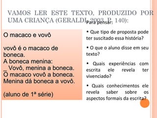 Para pensar:
• Que tipo de proposta pode
ter suscitado essa história?
• O que o aluno disse em seu
texto?
• Quais experiências com
escrita ele revela ter
vivenciado?
• Quais conhecimentos ele
revela saber sobre os
aspectos formais da escrita?
VAMOS LER ESTE TEXTO, PRODUZIDO POR
UMA CRIANÇA (GERALDI, 2003, P. 140):
O macaco e vovôO macaco e vovô
vovô é o macaco devovô é o macaco de
boneca.boneca.
A boneca menina:A boneca menina:
_ Vovô, menina a boneca._ Vovô, menina a boneca.
O macaco vovô a boneca.O macaco vovô a boneca.
Menina dá boneca a vovô.Menina dá boneca a vovô.
(aluno de 1ª série)(aluno de 1ª série)
 