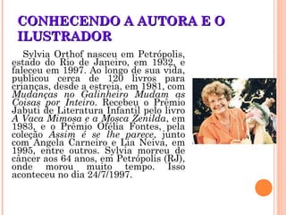 CONHECENDO A AUTORA E OCONHECENDO A AUTORA E O
ILUSTRADORILUSTRADOR
Sylvia Orthof nasceu em Petrópolis,
estado do Rio de Janeiro, em 1932, e
faleceu em 1997. Ao longo de sua vida,
publicou cerca de 120 livros para
crianças, desde a estreia, em 1981, com
Mudanças no Galinheiro Mudam as
Coisas por Inteiro. Recebeu o Prêmio
Jabuti de Literatura Infantil pelo livro
A Vaca Mimosa e a Mosca Zenilda, em
1983, e o Prêmio Ofélia Fontes, pela
coleção Assim é se lhe parece, junto
com Angela Carneiro e Lia Neiva, em
1995, entre outros. Sylvia morreu de
câncer aos 64 anos, em Petrópolis (RJ),
onde morou muito tempo. Isso
aconteceu no dia 24/7/1997.
 