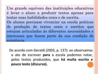 Um grande equívoco das instituições educativas
é levar o aluno a produzir textos apenas para
testar suas habilidades orais e de escrita.
Os alunos precisam vivenciar na escola práticas
de produção de textos orais e escritos que
estejam articuladas às diferentes necessidades e
interesses que fazem parte da sua condição de
existência.
De acordo com Geraldi (2003, p. 137): ao observamos
o ato de escrever para a escola podemos notar,
pelos textos produzidos, que há muita escrita e
pouco texto (discurso).
 