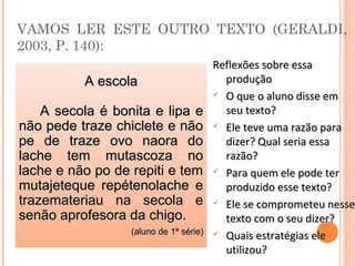 VAMOS LER ESTE OUTRO TEXTO (GERALDI,
2003, P. 140):
Reflexões sobre essaReflexões sobre essa
produçãoprodução
 O que o aluno disse emO que o aluno disse em
seu texto?seu texto?
 Ele teve uma razão paraEle teve uma razão para
dizer? Qual seria essadizer? Qual seria essa
razão?razão?
 Para quem ele pode terPara quem ele pode ter
produzido esse texto?produzido esse texto?
 Ele se comprometeu nesseEle se comprometeu nesse
texto com o seu dizer?texto com o seu dizer?
 Quais estratégias eleQuais estratégias ele
utilizou?utilizou?
A escolaA escola
A secola é bonita e lipa eA secola é bonita e lipa e
não pede traze chiclete e nãonão pede traze chiclete e não
pe de traze ovo naora dope de traze ovo naora do
lache tem mutascoza nolache tem mutascoza no
lache e não po de repiti e temlache e não po de repiti e tem
mutajeteque repétenolache emutajeteque repétenolache e
trazemateriau na secola etrazemateriau na secola e
senão aprofesora da chigo.senão aprofesora da chigo.
(aluno de 1ª série)(aluno de 1ª série)
 