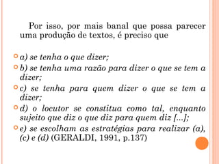 Por isso, por mais banal que possa parecer
uma produção de textos, é preciso que
 a) se tenha o que dizer;
 b) se tenha uma razão para dizer o que se tem a
dizer;
 c) se tenha para quem dizer o que se tem a
dizer;
 d) o locutor se constitua como tal, enquanto
sujeito que diz o que diz para quem diz [...];
 e) se escolham as estratégias para realizar (a),
(c) e (d) (GERALDI, 1991, p.137)
 