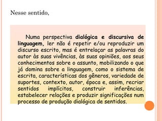 Nesse sentido,
Numa perspectiva dialógica e discursiva de
linguagem, ler não é repetir e/ou reproduzir um
discurso escrito, mas é entrelaçar as palavras do
autor às suas vivências, às suas opiniões, aos seus
conhecimentos sobre o assunto, mobilizando o que
já domina sobre a linguagem, como o sistema de
escrita, características dos gêneros, variedade de
suportes, contexto, autor, época e, assim, recriar
sentidos implícitos, construir inferências,
estabelecer relações e produzir significações num
processo de produção dialógica de sentidos.
 