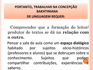 Compreender que a formação do leitor/
produtor de textos se dá na relação com
o outro.
Pensar a sala de aula como um espaço dialógico
habitado por sujeitos sócio-históricos
(professores e alunos) que se debruçam sobre o
conhecimento. Sujeitos que podem
compartilhar contribuições, experiências e
saberes.
PORTANTO, TRABALHAR NA CONCEPÇÃO
BAKHTINIANA
DE LINGUAGEM REQUER:
 