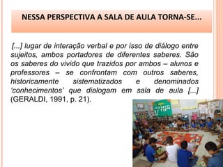 [...] lugar de interação verbal e por isso de diálogo entre
sujeitos, ambos portadores de diferentes saberes. São
os saberes do vivido que trazidos por ambos – alunos e
professores – se confrontam com outros saberes,
historicamente sistematizados e denominados
‘conhecimentos’ que dialogam em sala de aula [...]
(GERALDI, 1991, p. 21).
NESSA PERSPECTIVA A SALA DE AULA TORNA-SE...
 