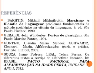 REFERÊNCIAS
 BAKHTIN, Mikhail Mikhailovith. Marxismo e
filosofia da linguagem: problemas fundamentais do
método sociológico na ciência da linguagem. 9. ed. São
Paulo: Hucitec, 1999.
 GERALDI, João Wanderley. Portos de passagem. São
Paulo: Martins Fontes, 1991.
 GONTIJO, Cláudia Maria Mendes; SCHWARTZ,
Cleonara Maria. Alfabetização: teoria e prática.
Curitiba, PR: Sol, 2009.
 SOUZA, Ivane Pedrosa; LEAL, Telma Ferraz. Os
diferentes textos a serviço do alfabetizar letrando. In:
BRASIL, PACTO NACIONAL PARA
ALFABETIZAÇÃO NA IDADE CERTA, UNIDADE 5,
ANO 1, 2012.
 