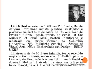 Gê Orthof nasceu em 1959, em Petrópolis, Rio de
Janeiro. Tornou-se artista plástico, ilustrador e
professor no Instituto de Artes da Universidade de
Brasília. Cursou pósdoutorado na School of the
Museum of Fine Arts, Boston, doutorado e
mestrado em Artes Visuais na Columbia
University, NY, Fulbright Scholar – School of
Visual Arts, NY, e Bacharelado em Design – ESDI/
UERJ.
Ilustrou mais de 30 livros infantis, tendo recebido
importantes prêmios, entre eles: O Melhor para a
Criança, da Fundação Nacional do Livro Infantil e
Juvenil, Melhor Ilustrador do Ano, na categoria
livro infantil, da APCA, e outros, internacionais.http://www.ftd.com.br/v4/Biografia.
 