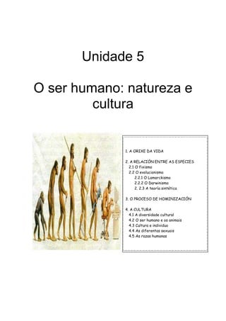 Unidade 5

O ser humano: natureza e
         cultura


             1. A ORIXE DA VIDA

             2. A RELACIÓN ENTRE AS ESPECIES
               2.1 O fixismo
               2.2 O evolucionismo
                   2.2.1 O Lamarckismo
                   2.2.2 O Darwinismo
                   2. 2.3 A teoría sintética

             3. O PROCESO DE HOMINIZACIÓN

             4. A CULTURA
               4.1 A diversidade cultural
               4.2 O ser humano e os animais
               4.3 Cultura e individuo
               4.4 As diferentas sexuais
               4.5 As razas humanas
 