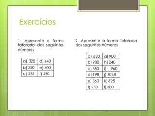 Exercícios
1- Apresente a forma
fatorada dos seguintes
números
a) 320 d) 640
b) 360 e) 400
c) 225 f) 220
2- Apresente a forma fatorada
dos seguintes números
a) 630 g) 900
b) 980 h) 240
c) 350 i) 960
d) 198 j) 2048
e) 860 k) 625
f) 270 l) 300
 