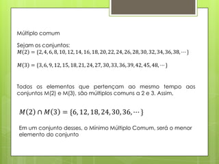 Múltiplo comum
Todos os elementos que pertençam ao mesmo tempo aos
conjuntos M(2) e M(3), são múltiplos comuns a 2 e 3. Assim,
Em um conjunto desses, o Mínimo Múltiplo Comum, será o menor
elemento do conjunto
 