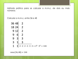 Método prático para se calcular o m.m.c. de dois ou mais
números
Calcular o m.m.c. entre 36 e 48
36 48 2
18 24 2
9 12 2
9 6 2
9 3 3
3 1 3
1 1
 