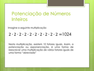 Potenciação de Números
Inteiros
Imagine a seguinte multiplicação
Nesta multiplicação, existem 10 fatores iguais. Assim, a
potenciação ou exponenciação, é uma forma de
reescrever uma multiplicação de vários fatores iguais de
uma forma “abreviada”
 