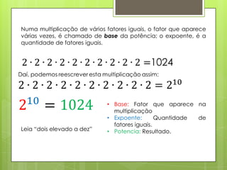 Numa multiplicação de vários fatores iguais, o fator que aparece
várias vezes, é chamado de base da potência; o expoente, é a
quantidade de fatores iguais.
• Base: Fator que aparece na
multiplicação
• Expoente: Quantidade de
fatores iguais.
• Potencia: Resultado.Leia “dois elevado a dez”
 