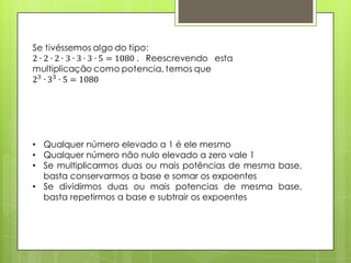 • Qualquer número elevado a 1 é ele mesmo
• Qualquer número não nulo elevado a zero vale 1
• Se multiplicarmos duas ou mais potências de mesma base,
basta conservarmos a base e somar os expoentes
• Se dividirmos duas ou mais potencias de mesma base,
basta repetirmos a base e subtrair os expoentes
 
