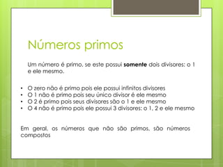 Números primos
Um número é primo, se este possui somente dois divisores: o 1
e ele mesmo.
• O zero não é primo pois ele possui infinitos divisores
• O 1 não é primo pois seu único divisor é ele mesmo
• O 2 é primo pois seus divisores são o 1 e ele mesmo
• O 4 não é primo pois ele possui 3 divisores: o 1, 2 e ele mesmo
Em geral, os números que não são primos, são números
compostos
 