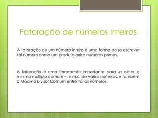 Fatoração de números Inteiros
A fatoração de um número inteiro é uma forma de se escrever
tal número como um produto entre números primos.
A fatoração é uma ferramenta importante para se obter o
mínimo múltiplo comum – m.m.c. de vários números, e também
o Máximo Divisor Comum entre vários números.
 