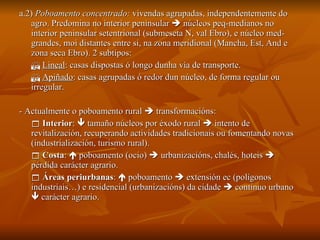 a.2)  Poboamento concentrado:  vivendas agrupadas, independentemente do agro. Predomina no interior peninsular    núcleos peq-medianos no interior peninsular setentrional (submeseta N, val Ebro), e núcleo med-grandes, moi distantes entre si, na zona meridional (Mancha, Est, And e zona seca Ebro). 2 subtipos:    Lineal : casas dispostas ó longo dunha vía de transporte.    Apiñado : casas agrupadas ó redor dun núcleo, de forma regular ou irregular. - Actualmente o poboamento rural    transformacións:    Interior :    tamaño núcleos por éxodo rural    intento de revitalización, recuperando actividades tradicionais ou fomentando novas (industrialización, turismo rural).    Costa :    poboamento (ocio)    urbanizacións, chalés, hoteis    pérdida carácter agrario.    Áreas periurbanas :    poboamento    extensión ec (polígonos industriais…) e residencial (urbanizacións) da cidade    continuo urbano    carácter agrario. 