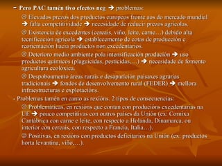 -  Pero PAC tamén tivo efectos neg     problemas:    Elevados prezos dos productos europeos fronte aos do mercado mundial    falta competitividade    necesidade de reducir prezos agrícolas.    Existencia de excedentes (cereais, viño, leite, carne…) debido alta tecnificación agrícola    establecemento de cotas de producción e reorientación hacia productos non excedentarios.    Deterioro medio ambiente pola intensificación produción    uso productos químicos (plaguicidas, pesticidas,…)    necesidade de fomento agricultura ecolóxica.    Despoboamento áreas rurais e desaparición paisaxes agrarias tradicionais    fondos de desenvolvemento rural (FEDER)    mellora infraestructuras e explotacións. - Problemas tamén en canto as rexións. 2 tipos de consecuencias:    Problemáticas, en rexións que contan con producións excedentarias na UE    pouco competitivas con outros países da Unión (ex: Cornixa Cantábrica con carne e leite, con respecto a Holanda, Dinamarca, ou interior con cereais, con respecto a Francia, Italia…).    Positivas, en rexións con productos deficitarios na Unión (ex: productos horta levantina, viño,…). 