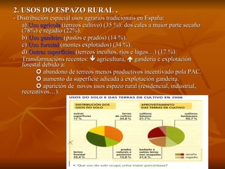 2. USOS DO ESPAZO RURAL . - Distribución espacial usos agrarios tradicionais en España: a)  Uso agrícola  (terreos cultivo) (35 %): dos cales a maior parte secaño (78%) e regadío (22%). b)  Uso gandeiro  (pastos e prados) (14 %). c)  Uso forestal  (montes explotados) (34 %). d)  Outras superficies  (terreos incultos, ríos e lagos…) (17 %). Transformacións recentes:    agricultura,    gandería e explotación forestal debido a:     abandono de terreos menos productivos incentivado pola PAC.    aumento da superficie adicada á explotación gandeira.    aparición de  novos usos espazo rural (residencial, industrial, recreativos…). 