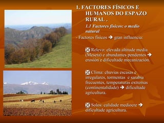1. FACTORES FÍSICOS E HUMANOS DO ESPAZO RURAL . 1.1 Factores físicos: o medio natural - Factores físicos    gran influencia:    Relevo: elevada altitude media (Meseta) e abundantes pendentes    erosión e dificultade mecanización.    Clima: chuvias escasas e irregulares, tormentas  e sarabia frecuentes, temperaturas extremas (continentalidade)    dificultade agricultura.    Solos: calidade mediocre    dificultade agricultura.  