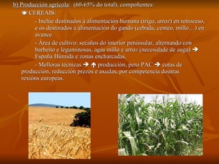 b) Producción agrícola :  (60-65% do total), compoñentes:    CEREAIS:  - Inclúe destinados á alimentación humana (trigo, arroz) en retroceso,  e os destinados á alimentación do gando (cebada, centeo, millo…) en  avance. - Área de cultivo: secaños do interior peninsular, alternando con  barbeito e leguminosas, agás millo e arroz (necesidade de auga)     España Húmida e zonas encharcadas. - Melloras técnicas       producción, pero PAC    cotas de  producción, reducción prezos e axudas, por competencia doutras  rexións europeas. 