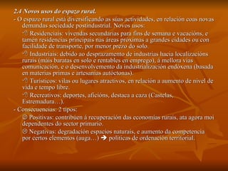 2.4 Novos usos do espazo rural. - O espazo rural está diversificando as súas actividades, en relación coas novas demandas sociedade postindustrial. Novos usos:    Residenciais: vivendas secundarias para fins de semana e vacacións, e tamén residencias principais nas áreas próximas a grandes cidades ou con facilidade de transporte, por menor prezo do solo.    Industriais: debido ao desprazamento de industrias hacia localizacións rurais (máis baratas en solo e rentables en emprego), á mellora vías comunicación, e o desenvolvemento da industrialización endóxena (basada en materias primas e artesanías autóctonas).    Turísticos: vilas ou lugares atractivos, en relación a aumento de nivel de vida e tempo libre.    Recreativos: deportes, aficións, destaca a caza (Castelas, Estremadura…). - Consecuencias: 2 tipos:    Positivas: contribúen á recuperación das economías rurais, ata agora moi dependentes do sector primario.    Negativas: degradación espacios naturais, e aumento da competencia por certos elementos (auga…)    políticas de ordenación territorial. 