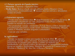3.2 Paisaxe agraria da España interior. - Situación : 2 mesetas e depresión Ebro. - Medio físico : Relevo cha de elevada altitude media (Meseta). Clima mediterráneo continentalizado    escasas chuvias estivais e abundantes xeadas invernais. a)  Estructura agraria :  - Éxodo rural nos últimos anos    despoboamento e abandono de terras    poboamento concentrado en vilas, pequenas (vales Douro e Ebro) e grandes na metade sur peninsular. - Sist propiedade variado: minifundio (Val do Douro e Ebro) atenuado por concentración parcelaria e éxodo rural), latifundios (Salamanca, Burgos, Castela A Mancha, secaños aragonés e estremeño). - Usos do solo variados. b) Agricultura : - Secaño na meseta e zonas non regadas do Val do Ebro    cultivos extensivos: cereais, vides, oliveiras. Actualmente sustitución de trigo (maioritario no pasado) pola cebada e cambio de barbeito por semibarbeito, con xirasol (cultivo de descanso), ou desaparición barbeito grazas ao regadío e fertilizantes. Dominio de cereais en Castela-León e oliveiras e viñedos (CM, Ara, Est, A Rioxa e Navarra). 