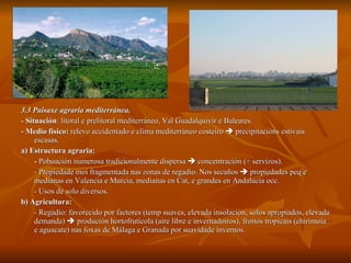 3.3 Paisaxe agraria mediterránea. -  Situación : litoral e prelitoral mediterráneo, Val Guadalquivir e Baleares. - Medio físico:  relevo accidentado e clima mediterráneo costeiro    precipitacións estivais escasas. a) Estructura agraria:  -  Poboación numerosa tradicionalmente dispersa    concentración (+ servizos). - Propiedade moi fragmentada nas zonas de regadío. Nos secaños    propiedades peq e medianas en Valencia e Murcia, medianas en Cat, e grandes en Andalucía occ. - Usos de solo diversos. b) Agricultura:   - Regadío: favorecido por factores (temp suaves, elevada insolación, solos apropiados, elevada demanda)    produción hortofrutícola (aire libre e invernadoiros), froitos tropicais (chirimoia e aguacate) nas foxas de Málaga e Granada por suavidade invernos. 