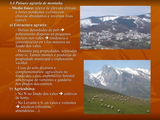 3.4 Paisaxe agraria de montaña. -  Medio físico:  relevo de elevada altitude e fortes pendentes e clima con chuvias abundantes e invernos fríos (neve). a)   Estructura agraria :  - Baixas densidades de pob    poboamento disperso en pequenos núcleos nos vales    tendencia á concentración en vilas maiores no fondo dos vales. - Dominio peq propiedades, separadas entre si. Tamén montes e praderías de propiedade municipal e explotación veciñal. - Usos do solo diversos e complementarios: agrícultura no fondo dos vales, explotación forestal nos bosque de vertentes e gandería nos prados dos cumios. b)  Agricultura:   - No N no fondo dos vales    cultivos de horta. - No Levante e S, en vales e vertentes    socalcos (oliveiras, amendoiras…). 