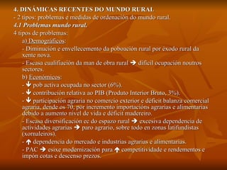 4. DINÁMICAS RECENTES DO MUNDO RURAL - 2 tipos: problemas e medidas de ordenación do mundo rural. 4.1 Problemas mundo rural. 4 tipos de problemas: a)  Demográficos :  - Diminución e envellecemento da poboación rural por éxodo rural da xente nova. - Escasa cualifiación da man de obra rural    difícil ocupación noutros sectores. b)  Económicos :  -    pob activa ocupada no sector (6%). -    contribución relativa ao PIB (Produto Interior Bruto, 3%). -    participación agraria no comercio exterior e déficit balanza comercial agraria, dende os 70, por incremento importacións agrarias e alimentarias debido a aumento nivel de vida e déficit madereiro. - Escasa diversificación ec do espazo rural    excesiva dependencia de actividades agrarias    paro agrario, sobre todo en zonas latifundistas (xornaleiros). -    dependencia do mercado e industrias agrarias e alimentarias. - PAC    esixe modernización para    competitividade e rendementos e impón cotas e descenso prezos. 