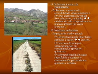 c)  Problemas sociais e de equipamento. - Problemas e carencias de accesibilidade, infraestructuras e servizos elementais (recollida lixo, educación, sanidade)       calidade de vida e dependencia de núcleos urbanos (ás veces lonxanos). d)  Problemas ambientais . - Degradación medio natural:    Deforestación para obter terras agrícolas e pastos       erosión.    Deterioro do solo por sobreexplotación ou contaminación (produtos químicos).    Sobreexplotación de augas superficiais e acuíferos e contaminación por productos químicos e vertidos. 