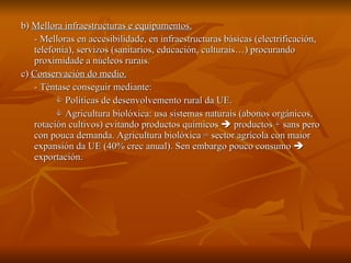 b)  Mellora infraestructuras e equipamentos. - Melloras en accesibilidade, en infraestructuras básicas (electrificación, telefonía), servizos (sanitarios, educación, culturais…) procurando proximidade a núcleos rurais. c)  Conservación do medio. - Téntase conseguir mediante:    Políticas de desenvolvemento rural da UE.     Agricultura biolóxica: usa sistemas naturais (abonos orgánicos, rotación cultivos) evitando productos químicos    productos + sans pero con pouca demanda. Agricultura biolóxica = sector agrícola con maior expansión da UE (40% crec anual). Sen embargo pouco consumo    exportación. 