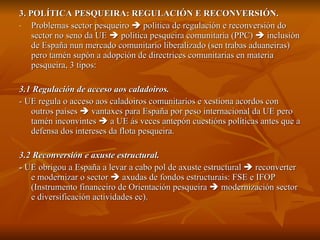 3. POLÍTICA PESQUEIRA: REGULACIÓN E RECONVERSIÓN. Problemas sector pesqueiro    política de regulación e reconversión do sector no seno da UE    política pesqueira comunitaria (PPC)    inclusión de España nun mercado comunitario liberalizado (sen trabas aduaneiras) pero tamén supón a adopción de directrices comunitarias en materia pesqueira, 3 tipos:  3.1 Regulación de acceso aos caladoiros. - UE regula o acceso aos caladoiros comunitarios e xestiona acordos con outros países    vantaxes para España por peso internacional da UE pero tamén inconvintes    a UE ás veces antepón cuestións políticas antes que a defensa dos intereses da flota pesqueira. 3.2 Reconversión e axuste estructural. -  UE obrigou a España a levar a cabo pol de axuste estructural    reconverter e modernizar o sector    axudas de fondos estructurais: FSE e IFOP (Instrumento financeiro de Orientación pesqueira    modernización sector e diversificación actividades ec).  
