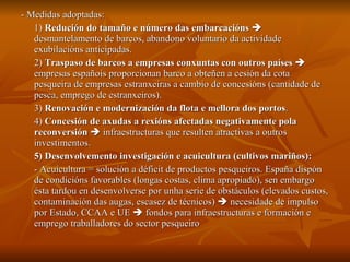 - Medidas adoptadas: 1)  Redución do tamaño e número das embarcacións     desmantelamento de barcos, abandono voluntario da actividade exubilacións anticipadas. 2)  Traspaso de barcos a empresas conxuntas con outros países     empresas españois proporcionan barco a obteñen a cesión da cota pesqueira de empresas estranxeiras a cambio de concesións (cantidade de pesca, emprego de estranxeiros). 3)  Renovación e modernización da flota e mellora dos portos . 4)  Concesión de axudas a rexións afectadas negativamente pola reconversión     infraestructuras que resulten atractivas a outros investimentos. 5) Desenvolvemento investigación e acuicultura (cultivos mariños): - Acuicultura = solución a déficit de productos pesqueiros. España dispón de condicións favorables (longas costas, clima apropiado), sen embargo ésta tardou en desenvolverse por unha serie de obstáculos (elevados custos, contaminación das augas, escasez de técnicos)    necesidade de impulso por Estado, CCAA e UE    fondos para infraestructuras e formación e emprego traballadores do sector pesqueiro 