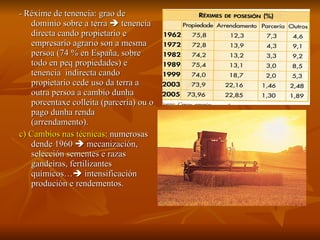 -  Réxime de tenencia: grao de dominio sobre a terra    tenencia directa cando propietario e empresario agrario son a mesma persoa (74 % en España, sobre todo en peq propiedades) e tenencia  indirecta   cando propietario cede uso da terra a outra persoa a cambio dunha porcentaxe colleita (parcería) ou o pago dunha renda (arrendamento). c) Cambios nas técnicas : numerosas dende 1960    mecanización, selección sementes e razas gandeiras, fertilizantes químicos…   intensificación produción e rendementos. 