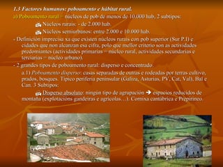 1.3 Factores humanos: poboamento e hábitat rural. a) Poboamento rural =  núcleos   de pob de menos de 10.000 hab, 2 subtipos:    Núcleos rurais: - de 2.000 hab.    Núcleos semiurbanos: entre 2.000 e 10.000 hab. - Definición imprecisa xa que existen núcleos rurais con pob superior (Sur P.I) e cidades que non alcanzan esa cifra, polo que mellor criterio son as actividades predomiantes (actividades primarias = núcleo rural, actividades secundarias e terciarias = núcleo urbano). - 2 grandes tipos de poboamento rural: disperso e concentrado. a.1)  Poboamento disperso : casas separadas de outras e rodeadas por terras cultivo, prados, bosques. Típico periferia peninsular (Galiza, Asturias, PV, Cat, Val), Bal e Can. 3 Subtipos:    Disperso absoluto : ningún tipo de agrupación    espacios reducidos de montaña (explotacións gandeiras e agrícolas…). Cornixa cantábrica e Prepirineo. 