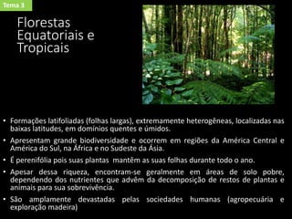 Florestas
Equatoriais e
Tropicais
• Formações latifoliadas (folhas largas), extremamente heterogêneas, localizadas nas
baixas latitudes, em domínios quentes e úmidos.
• Apresentam grande biodiversidade e ocorrem em regiões da América Central e
América do Sul, na África e no Sudeste da Ásia.
• É perenifólia pois suas plantas mantêm as suas folhas durante todo o ano.
• Apesar dessa riqueza, encontram-se geralmente em áreas de solo pobre,
dependendo dos nutrientes que advêm da decomposição de restos de plantas e
animais para sua sobrevivência.
• São amplamente devastadas pelas sociedades humanas (agropecuária e
exploração madeira)
Tema 3
 
