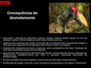 • destruição e extinção de diferentes espécies. Muitas espécies podem ajudar na cura de
doenças, usadas na alimentação ou como novas matérias-primas;
• progresso dos processos de erosão. As árvores de uma floresta têm a função de proteger o
solo, para que a água da chuva não passe pelo tronco e infiltre no subsolo;
• elevação das temperaturas locais e regionais, como consequência da maior irradiação de
calor para a atmosfera a partir do solo exposto;
• agravamento dos processos de desertificação, devido à diminuição das chuvas, elevação das
temperaturas, empobrecimento dos solos e, portanto, acentuada diminuição da
biodiversidade;
• fim das atividades extrativas vegetais, muitas vezes de alto valor socioeconômico;
• proliferação de pragas e doenças, como resultado de desequilíbrios nas cadeias. alimentares.
Tema 4
Consequências do
desmatamento
 
