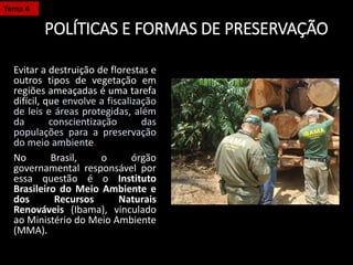 POLÍTICAS E FORMAS DE PRESERVAÇÃO
Evitar a destruição de florestas e
outros tipos de vegetação em
regiões ameaçadas é uma tarefa
difícil, que envolve a fiscalização
de leis e áreas protegidas, além
da conscientização das
populações para a preservação
do meio ambiente.
No Brasil, o órgão
governamental responsável por
essa questão é o Instituto
Brasileiro do Meio Ambiente e
dos Recursos Naturais
Renováveis (Ibama), vinculado
ao Ministério do Meio Ambiente
(MMA).
Tema 4
 