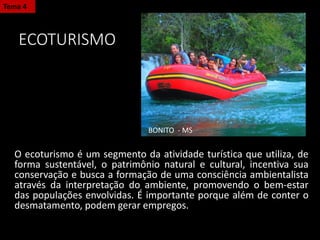 ECOTURISMO
O ecoturismo é um segmento da atividade turística que utiliza, de
forma sustentável, o patrimônio natural e cultural, incentiva sua
conservação e busca a formação de uma consciência ambientalista
através da interpretação do ambiente, promovendo o bem-estar
das populações envolvidas. É importante porque além de conter o
desmatamento, podem gerar empregos.
Tema 4
BONITO - MS
 