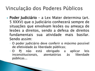 Poder Judiciário – a Lex Mater determina (art. 5 XXXV) que o Judiciário conhecerá sempre de situações que envolvam lesões ou ameaça de lesões a direitos, sendo a defesa de direitos fundamentais sua atividade mais basilar. Sendo assim:O poder judiciário deve conferir o máximo possível de efetividade às liberdade públicas;O PJ não está obrigado a aplicar leis inconstitucionais, atentatórias às liberdade públicas...Vinculação dos Poderes Públicos