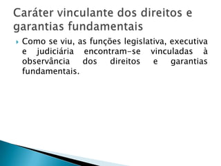 Como se viu, as funções legislativa, executiva e judiciária encontram-se vinculadas à observância dos direitos e garantias fundamentais. Caráter vinculante dos direitos e garantias fundamentais