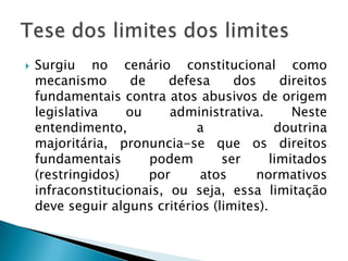Surgiu no cenário constitucional como mecanismo de defesa dos direitos fundamentais contra atos abusivos de origem legislativa ou administrativa. Neste entendimento, a doutrina majoritária, pronuncia-se que os direitos fundamentais podem ser limitados (restringidos) por atos normativos infraconstitucionais, ou seja, essa limitação deve seguir alguns critérios (limites).  Tese dos limites dos limites