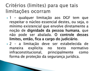 1 – qualquer limitação aos DGF tem que respeitar o núcleo essencial destes, ou seja, o mínimo existencial que envolve diretamente a noção de dignidade da pessoa humana, que não pode ser abalada. O controle desses limites, então, fica a cargo do judiciário.2 – a limitação deve ser estabelecida de maneira explicita no texto normativo infraconstitucional, principalmente como forma de proteção da segurança jurídica. Critérios (limites) para que tais limitações ocorram