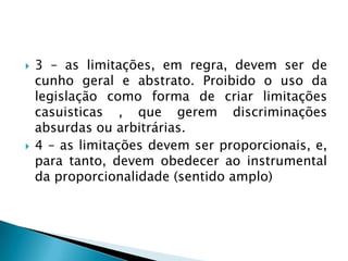 3 – as limitações, em regra, devem ser de cunho geral e abstrato. Proibido o uso da legislação como forma de criar limitações casuisticas , que gerem discriminações absurdas ou arbitrárias.4 – as limitações devem ser proporcionais, e, para tanto, devem obedecer ao instrumental da proporcionalidade (sentido amplo)