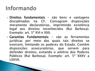 Direitos fundamentais – são bens e vantagens disciplinados na CF. Consagram disposições meramente declaratórias, imprimindo existência legal aos direitos reconhecidos (Rui Barbosa). Exemplo: art. 5º XVI e XXII.Garantias Fundamentais – são as ferramentas jurídicas por meio das quais tais direitos se exercem, limitando os poderes do Estado. Contém disposições assecuratórias, que servem para defender direitos, evitando o arbítrio dos Poderes Públicos (Rui Barbosa). Exemplo: art. 5º XXXV a LXXVII.Informando